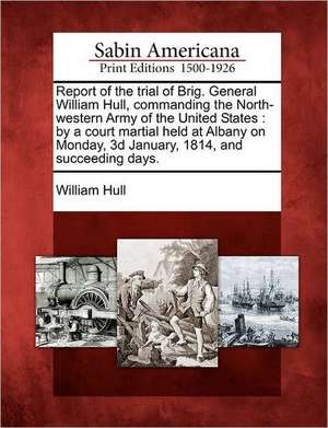 Report of the Trial of Brig. General William Hull, Commanding the North-Western Army of the United States: By a Court Martial Held at Albany on Monday de William Hull