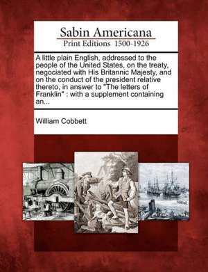 A Little Plain English, Addressed to the People of the United States, on the Treaty, Negociated with His Britannic Majesty, and on the Conduct of the President Relative Thereto, in Answer to "The Letters of Franklin" de William Cobbett