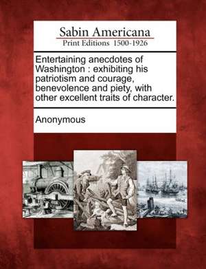 Entertaining Anecdotes of Washington: Exhibiting His Patriotism and Courage, Benevolence and Piety, with Other Excellent Traits of Character. de Anonymous