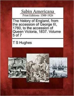 The History of England, from the Accession of George III, 1760, to the Accession of Queen Victoria, 1837. Volume 5 of 7 de T. S. Hughes