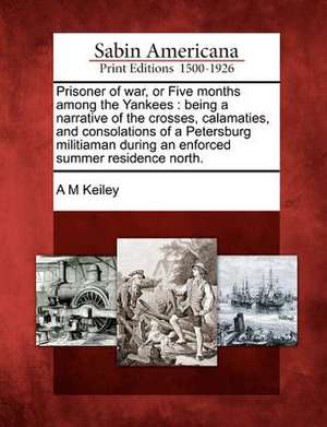 Prisoner of War, or Five Months Among the Yankees: Being a Narrative of the Crosses, Calamaties, and Consolations of a Petersburg Militiaman During an de A. M. Keiley