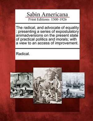 The Radical, and Advocate of Equality: Presenting a Series of Expostulatory Animadversions on the Present State of Practical Politics and Morals; With de Radical