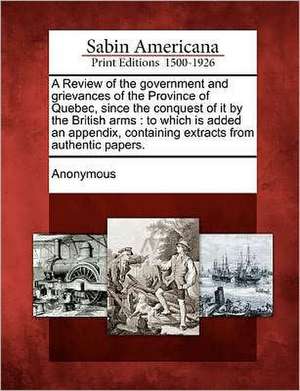 A Review of the Government and Grievances of the Province of Quebec, Since the Conquest of It by the British Arms: To Which Is Added an Appendix, Cont de Anonymous