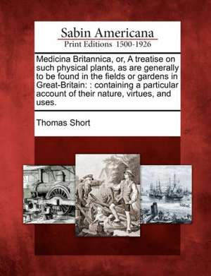 Medicina Britannica, Or, a Treatise on Such Physical Plants, as Are Generally to Be Found in the Fields or Gardens in Great-Britain de Thomas Short