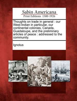 Thoughts on Trade in General: Our West-Indian in Particular, Our Continental Colonies, Canada, Guadaloupe, and the Preliminary Articles of Peace: Ad de Ignotus