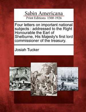 Four Letters on Important National Subjects: Addressed to the Right Honourable the Earl of Shelburne, His Majesty's First Lord Commissioner of the Tre de Josiah Tucker