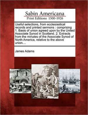 Useful Selections, from Ecclesiastical Records and Printed Sermons: Comprising 1. Basis of Union Agreed Upon by the United Associate Synod in Scotland de James Adams