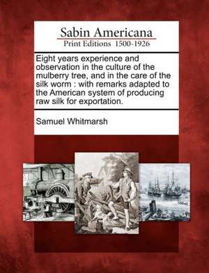 Eight Years Experience and Observation in the Culture of the Mulberry Tree, and in the Care of the Silk Worm: With Remarks Adapted to the American Sys de Samuel Whitmarsh