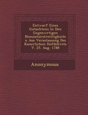 Entwurf Eines Gutachtens in Den Gegenw Rtigen Nunziaturstreittigkeiten Aus Veranlassung Des Kaiserlichen Hofdekrets V. 25. Aug. 1788 de Anonymous