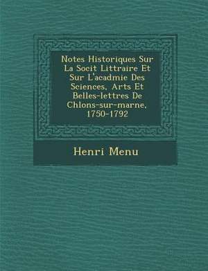 Notes Historiques Sur La Soci T Litt Raire Et Sur L'Acad Mie Des Sciences, Arts Et Belles-Lettres de Ch Lons-Sur-Marne, 1750-1792 de Henri Menu