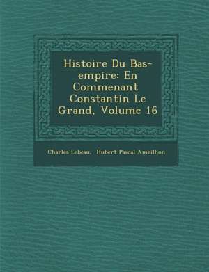 Histoire Du Bas-Empire: En Commen Ant Constantin Le Grand, Volume 16 de Charles Le Beau