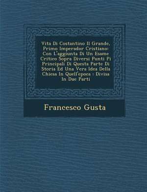 Vita Di Costantino Il Grande, Primo Imperador Cristiano: Con L'Aggiunta Di Un Esame Critico Sopra Diversi Punti Pi Principali Di Questa Parte Di Stori de Francisco Gusta