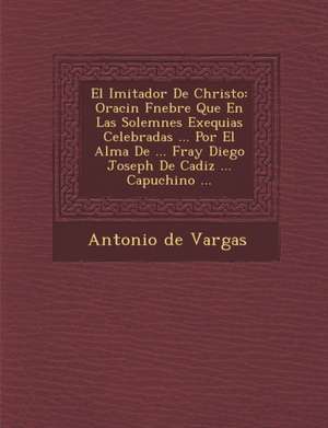 El Imitador De Christo: Oraci&#65533;n F&#65533;nebre Que En Las Solemnes Exequias Celebradas ... Por El Alma De ... Fray Diego Joseph De Cadi de Antonio De Vargas