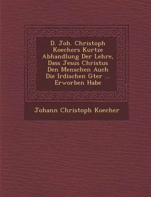 D. Joh. Christoph Koechers Kurtze Abhandlung Der Lehre, Dass Jesus Christus Den Menschen Auch Die Irdischen G Ter ... Erworben Habe de Johann Christoph Koecher