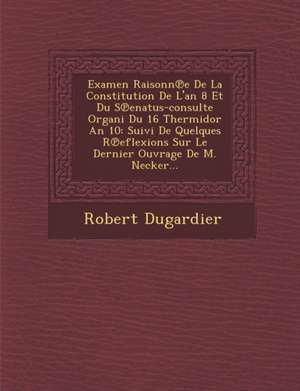 Examen Raisonn E de La Constitution de L'An 8 Et Du S Enatus-Consulte Organi Du 16 Thermidor an 10: Suivi de Quelques R Eflexions Sur Le Dernier Ouvra de Robert Dugardier