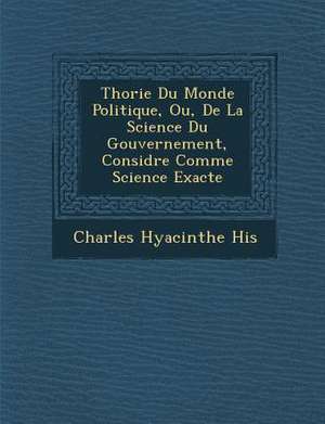 Th Orie Du Monde Politique, Ou, de La Science Du Gouvernement, Consid R E Comme Science Exacte de Charles Hyacinthe His