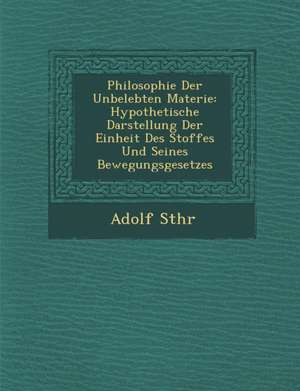 Philosophie Der Unbelebten Materie: Hypothetische Darstellung Der Einheit Des Stoffes Und Seines Bewegungsgesetzes de Adolf St Hr