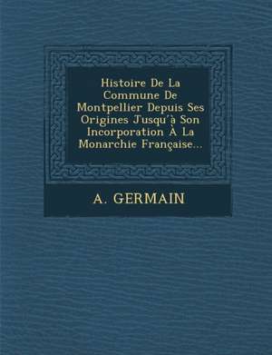 Histoire de La Commune de Montpellier Depuis Ses Origines Jusqu a Son Incorporation a la Monarchie Francaise... de Alexandre Germain