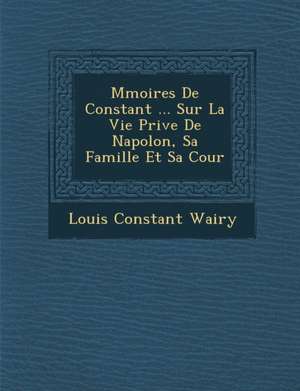 M&#65533;moires De Constant ... Sur La Vie Priv&#65533;e De Napol&#65533;on, Sa Famille Et Sa Cour de Louis Constant Wairy