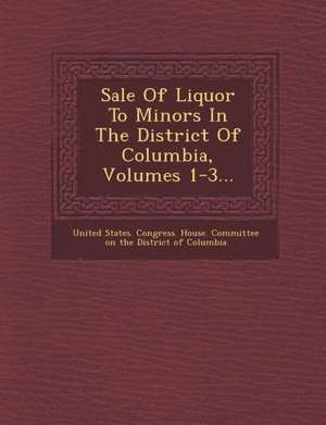 Sale of Liquor to Minors in the District of Columbia, Volumes 1-3... de United States Congress House Committe