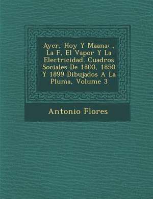 Ayer, Hoy y Ma Ana: , La F, El Vapor y La Electricidad. Cuadros Sociales de 1800, 1850 y 1899 Dibujados a la Pluma, Volume 3 de Antonio Flores