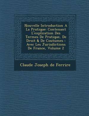 Nouvelle Introduction a la Pratique: Contenant L'Explication Des Termes de Pratique, de Droit & de Coutumes: Avec Les Jurisdictions de France, Volume de Claude Joseph De Ferriere