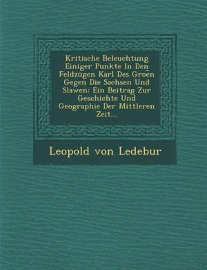 Kritische Beleuchtung Einiger Punkte in Den Feldzugen Karl Des Groe N Gegen Die Sachsen Und Slawen: Ein Beitrag Zur Geschichte Und Geographie Der Mitt de Leopold von Ledebur