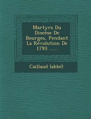 Martyrs Du Diocese de Bourges, Pendant La Revolution de 1793 ...... de Caillaud (Abbe)