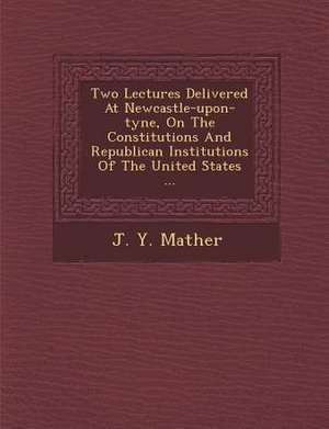 Two Lectures Delivered at Newcastle-Upon-Tyne, on the Constitutions and Republican Institutions of the United States ... de J. Y. Mather