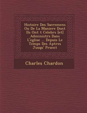 Histoire Des Sacremens Ou De La Maniere Dont Ils Ont &#65533;t&#65533; Celebr&#65533;s [et] Administr&#65533;s Dans L'eglise ... Depuis Le Temps Des A de Charles Chardon