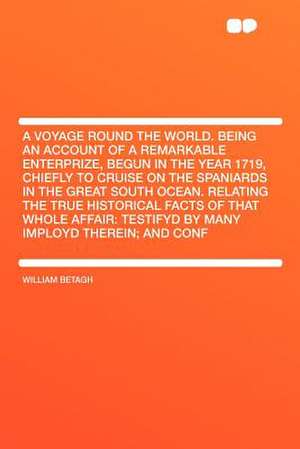 A Voyage Round the World. Being an Account of a Remarkable Enterprize, Begun in the Year 1719, Chiefly to Cruise on the Spaniards in the Great South Ocean. Relating the True Historical Facts of That Whole Affair de William Betagh