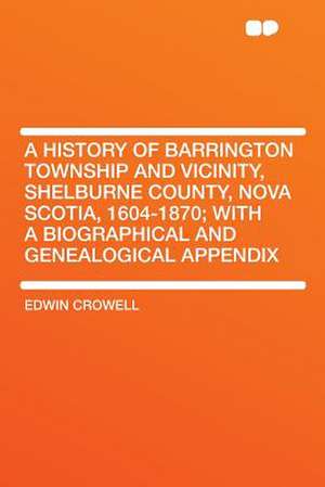 A History of Barrington Township and Vicinity, Shelburne County, Nova Scotia, 1604-1870; With a Biographical and Genealogical Appendix de Edwin Crowell