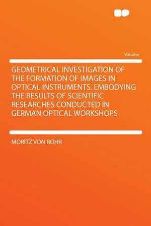 Geometrical Investigation of the Formation of Images in Optical Instruments. Embodying the Results of Scientific Researches Conducted in German Optical Workshops de Moritz Von Rohr