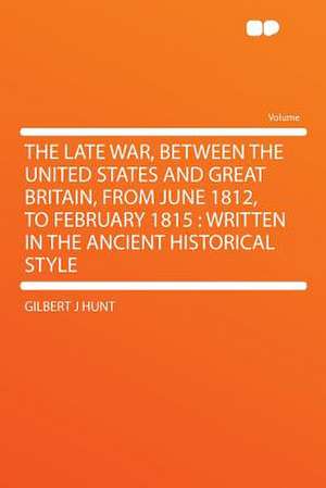 The Late War, Between the United States and Great Britain, From June 1812, to February 1815 de Gilbert J Hunt