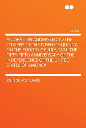 An Oration Addressed to the Citizens of the Town of Quincy, on the Fourth of July, 1831, the Fifty-fifth Anniversary of the Independence of the United States of America de John Quincy Adams