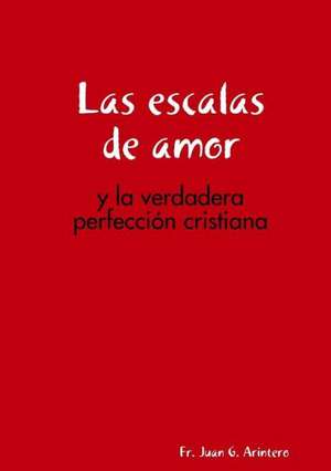 Las Escalas de Amor: Y La Verdadera Perfeccion Cristiana de Fr Juan G. Arintero