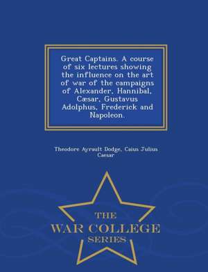 Great Captains. a Course of Six Lectures Showing the Influence on the Art of War of the Campaigns of Alexander, Hannibal, Caesar, Gustavus Adolphus, F de Theodore Ayrault Dodge