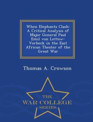 When Elephants Clash: A Critical Analysis of Major General Paul Emil von Lettow-Vorbeck in the East African Theater of the Great War - War C de Thomas A. Crowson