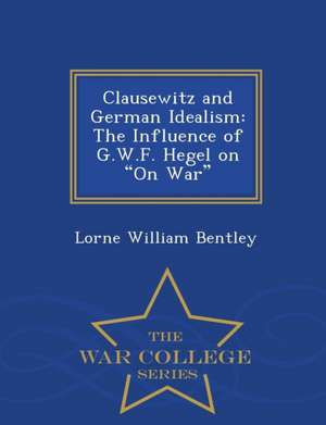 Clausewitz and German Idealism: The Influence of G.W.F. Hegel on on War - War College Series de Lorne William Bentley