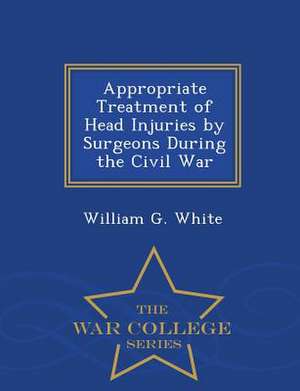 Appropriate Treatment of Head Injuries by Surgeons During the Civil War - War College Series de William G. White