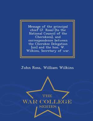 Message of the Principal Chief (J. Ross) [to the National Council of the Cherokees], and Correspondence Between the Cherokee Delegation [sic] and the Hon. W. Wilkins, Secretary of War. - War College Series de John Ross