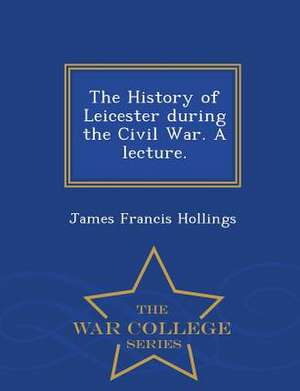 The History of Leicester During the Civil War. a Lecture. - War College Series de James Francis Hollings