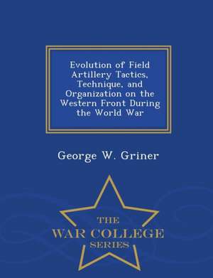 Evolution of Field Artillery Tactics, Technique, and Organization on the Western Front During the World War - War College Series de George W. Griner