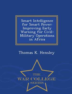 Smart Intelligence for Smart Power: Improving Early Warning for Civil-Military Operations in Africa - War College Series de Thomas K. Hensley