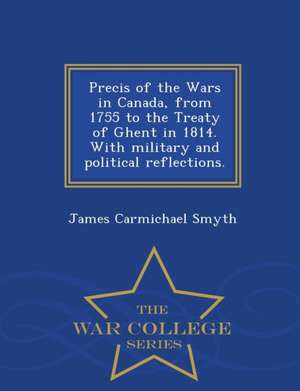 Precis of the Wars in Canada, from 1755 to the Treaty of Ghent in 1814. with Military and Political Reflections. - War College Series de James Carmichael Smyth