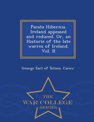 Pacata Hibernia. Ireland Appeased and Reduced. Or, an Historie of the Late Warres of Ireland. Vol. II - War College Series de George Earl of Totnes Carew