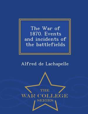 The War of 1870. Events and Incidents of the Battlefields - War College Series de Alfred de LaChapelle