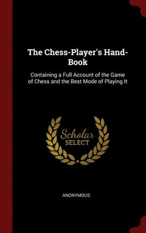 The Chess-Player's Hand-Book: Containing a Full Account of the Game of Chess and the Best Mode of Playing It de Anonymous