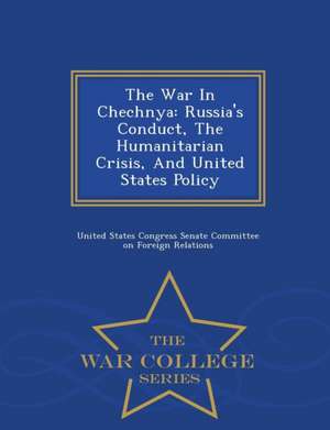 The War in Chechnya: Russia's Conduct, the Humanitarian Crisis, and United States Policy - War College Series de United States Congress Senate Committee