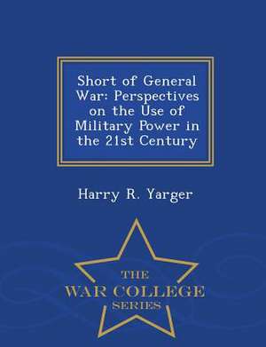 Short of General War: Perspectives on the Use of Military Power in the 21st Century - War College Series de Harry R. Yarger